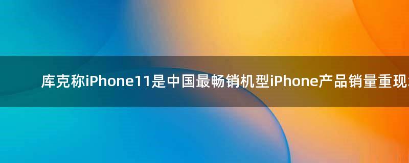 库克称iPhone11是中国最畅销机型  iPhone产品销量重现增长