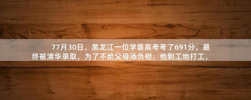 77月30日，黑龙江一位学霸高考考了691分，最终被清华录取，为了不给父母添负担，他到工地打工，